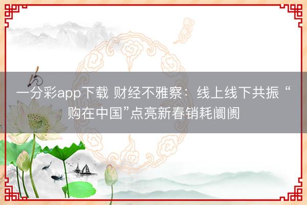 一分彩app下载 财经不雅察：线上线下共振 “购在中国”点亮新春销耗阛阓