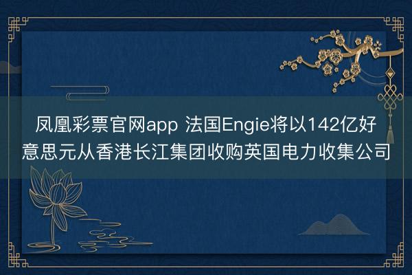 凤凰彩票官网app 法国Engie将以142亿好意思元从香港长江集团收购英国电力收集公司