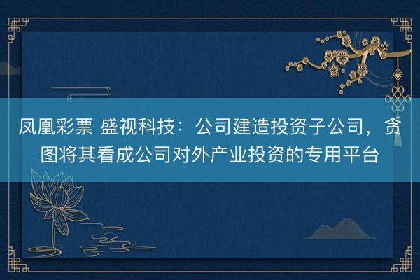 凤凰彩票 盛视科技：公司建造投资子公司，贪图将其看成公司对外产业投资的专用平台