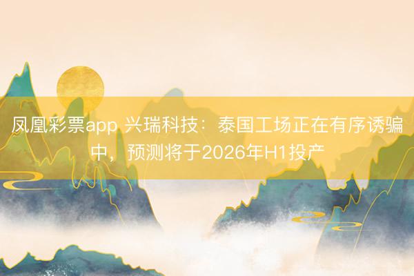 凤凰彩票app 兴瑞科技：泰国工场正在有序诱骗中，预测将于2026年H1投产