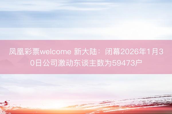 凤凰彩票welcome 新大陆：闭幕2026年1月30日公司激动东谈主数为59473户