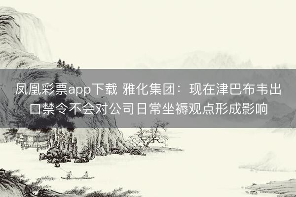 凤凰彩票app下载 雅化集团：现在津巴布韦出口禁令不会对公司日常坐褥观点形成影响