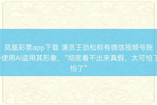凤凰彩票app下载 演员王劲松称有微信视频号账号使用AI盗用其形象，“彻底看不出来真假，太可怕了”