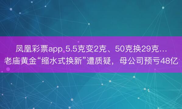 凤凰彩票app 5.5克变2克、50克换29克…老庙黄金“缩水式换新”遭质疑,母公司预亏48亿