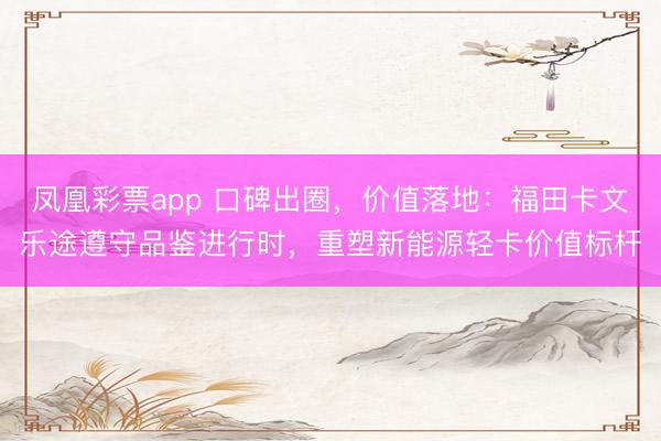 凤凰彩票app 口碑出圈，价值落地：福田卡文乐途遵守品鉴进行时，重塑新能源轻卡价值标杆