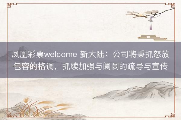 凤凰彩票welcome 新大陆：公司将秉抓怒放包容的格调，抓续加强与阛阓的疏导与宣传