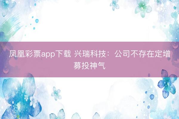 凤凰彩票app下载 兴瑞科技：公司不存在定增募投神气