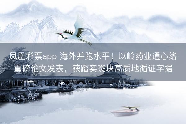 凤凰彩票app 海外并跑水平！以岭药业通心络重磅论文发表，获踏实斑块高质地循证字据
