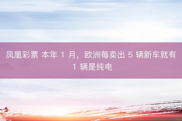 凤凰彩票 本年 1 月，欧洲每卖出 5 辆新车就有 1 辆是纯电