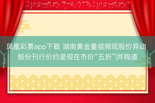 凤凰彩票app下载 湖南黄金重组频现股价异动 股份刊行价约是现在市价“五折”|并购道