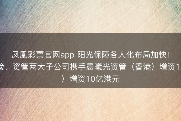 凤凰彩票官网app 阳光保障各人化布局加快！旗下寿险、资管两大子公司携手晨曦光资管（香港）增资10亿港元