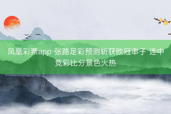 凤凰彩票app 张路足彩预测斩获欧冠串子 连中竞彩比分景色火热
