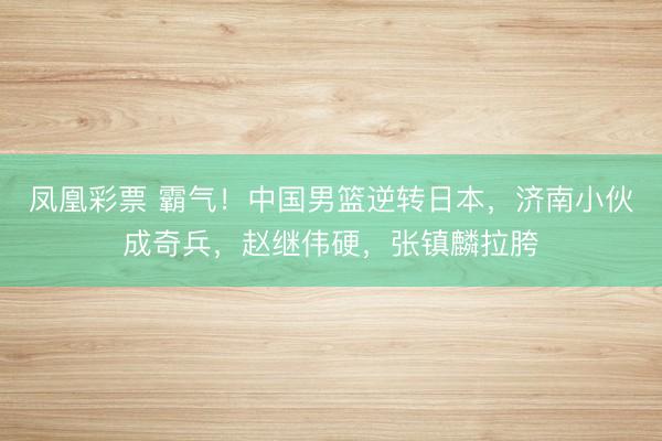 凤凰彩票 霸气！中国男篮逆转日本，济南小伙成奇兵，赵继伟硬，张镇麟拉胯
