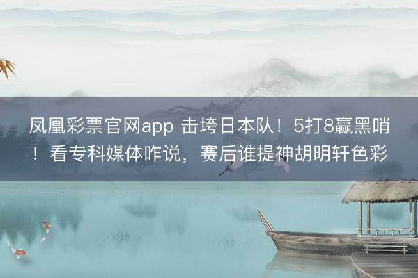 凤凰彩票官网app 击垮日本队！5打8赢黑哨！看专科媒体咋说，赛后谁提神胡明轩色彩