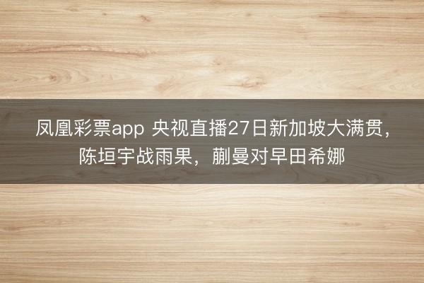 凤凰彩票app 央视直播27日新加坡大满贯,陈垣宇战雨果,蒯曼对早田希娜