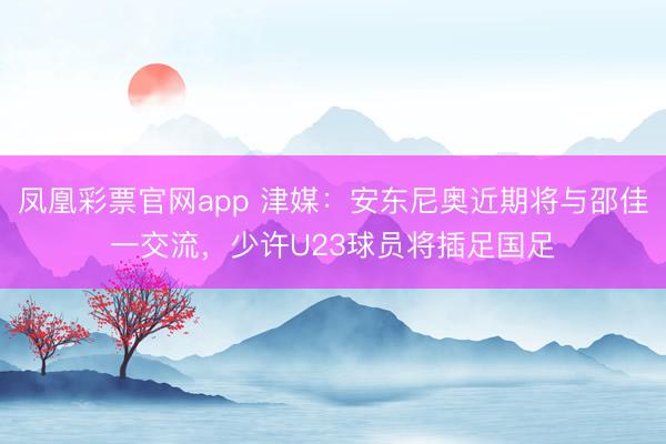 凤凰彩票官网app 津媒：安东尼奥近期将与邵佳一交流，少许U23球员将插足国足