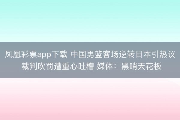 凤凰彩票app下载 中国男篮客场逆转日本引热议 裁判吹罚遭重心吐槽 媒体：黑哨天花板