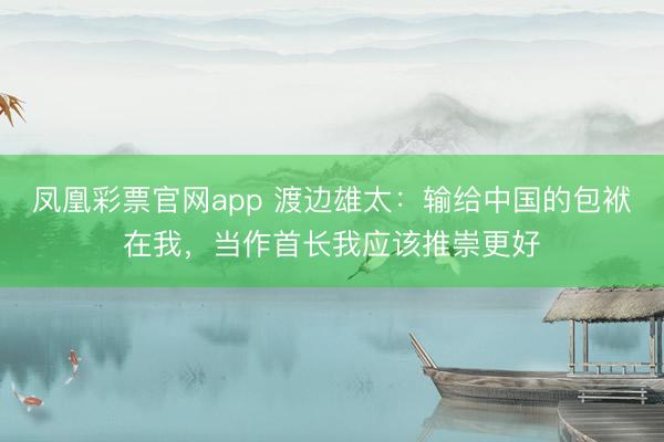 凤凰彩票官网app 渡边雄太:输给中国的包袱在我,当作首长我应该推崇更好