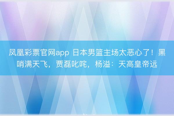 凤凰彩票官网app 日本男篮主场太恶心了！黑哨满天飞，贾磊叱咤，杨溢：天高皇帝远