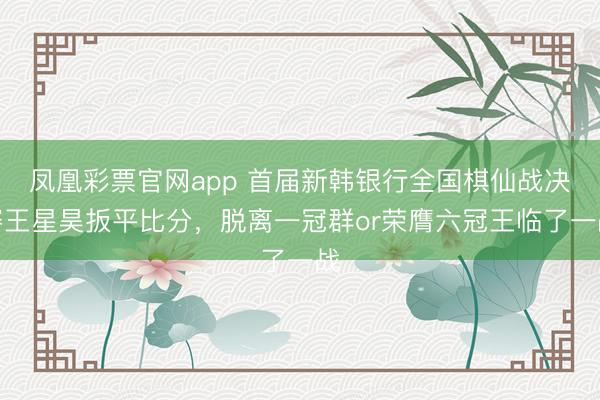凤凰彩票官网app 首届新韩银行全国棋仙战决赛王星昊扳平比分，脱离一冠群or荣膺六冠王临了一战