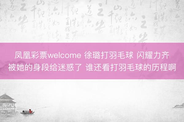 凤凰彩票welcome 徐璐打羽毛球 闪耀力齐被她的身段给迷惑了 谁还看打羽毛球的历程啊