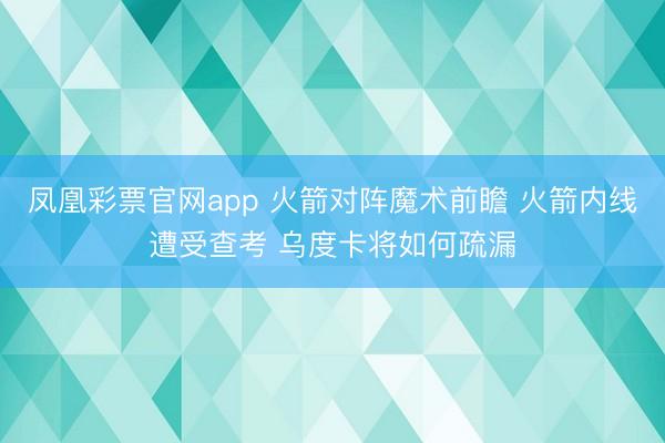 凤凰彩票官网app 火箭对阵魔术前瞻 火箭内线遭受查考 乌度卡将如何疏漏