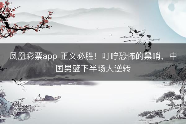 凤凰彩票app 正义必胜！叮咛恐怖的黑哨，中国男篮下半场大逆转