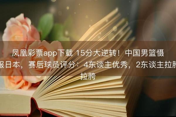 凤凰彩票app下载 15分大逆转！中国男篮慑服日本，赛后球员评分：4东谈主优秀，2东谈主拉胯