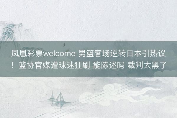 凤凰彩票welcome 男篮客场逆转日本引热议！篮协官媒遭球迷狂刷 能陈述吗 裁判太黑了