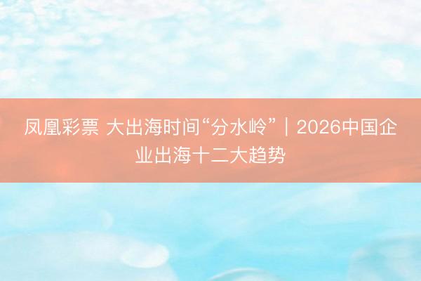 凤凰彩票 大出海时间“分水岭”|2026中国企业出海十二大趋势