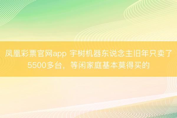 凤凰彩票官网app 宇树机器东说念主旧年只卖了5500多台，等闲家庭基本莫得买的