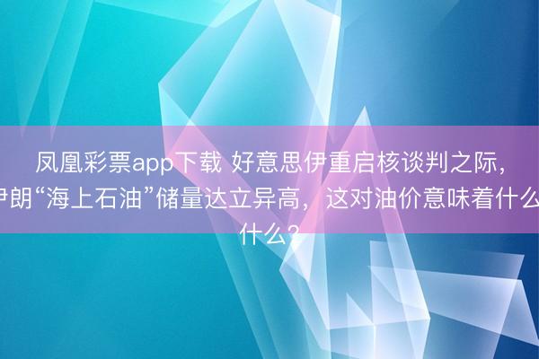 凤凰彩票app下载 好意思伊重启核谈判之际，伊朗“海上石油”储量达立异高，这对油价意味着什么？