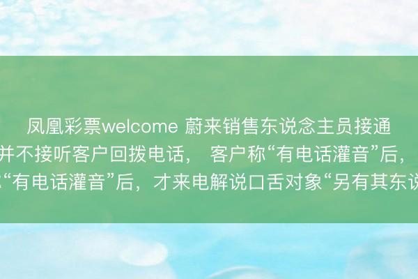 凤凰彩票welcome 蔚来销售东说念主员接通电话18秒后口舌客户，并不接听客户回拨电话， 客户称“有电话灌音”后，才来电解说口舌对象“另有其东说念主”