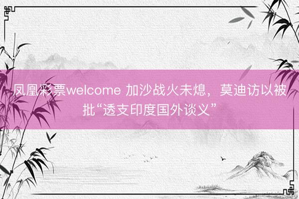 凤凰彩票welcome 加沙战火未熄，莫迪访以被批“透支印度国外谈义”
