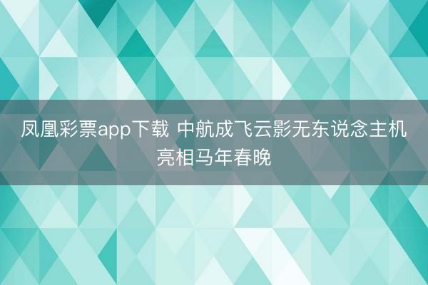 凤凰彩票app下载 中航成飞云影无东说念主机亮相马年春晚