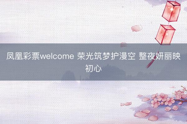 凤凰彩票welcome 荣光筑梦护漫空 整夜妍丽映初心