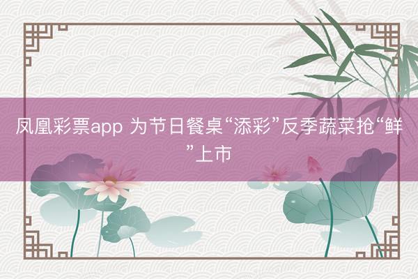 凤凰彩票app 为节日餐桌“添彩”反季蔬菜抢“鲜”上市