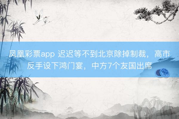 凤凰彩票app 迟迟等不到北京除掉制裁，高市反手设下鸿门宴，中方7个友国出席