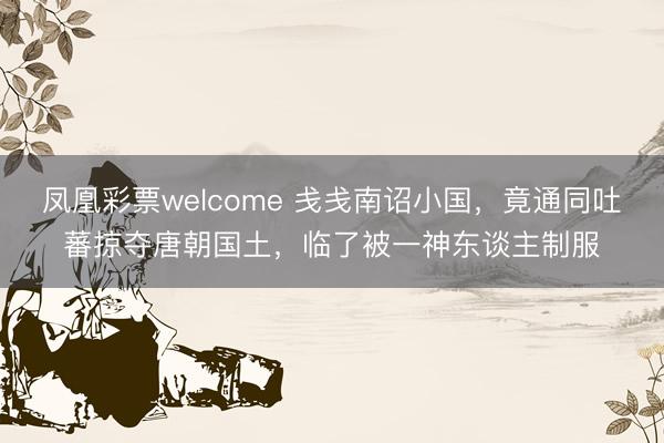 凤凰彩票welcome 戋戋南诏小国，竟通同吐蕃掠夺唐朝国土，临了被一神东谈主制服