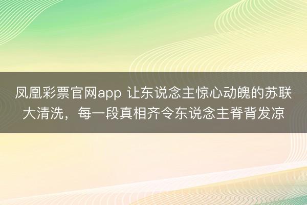 凤凰彩票官网app 让东说念主惊心动魄的苏联大清洗，每一段真相齐令东说念主脊背发凉