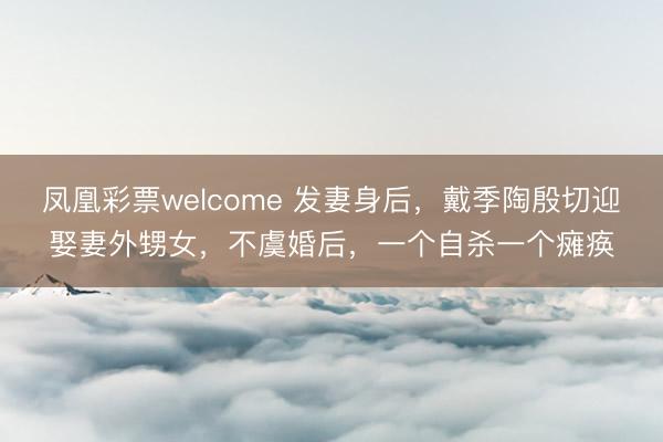 凤凰彩票welcome 发妻身后，戴季陶殷切迎娶妻外甥女，不虞婚后，一个自杀一个瘫痪