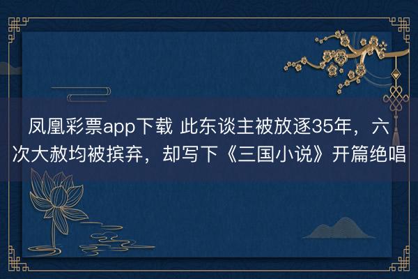 凤凰彩票app下载 此东谈主被放逐35年，六次大赦均被摈弃，却写下《三国小说》开篇绝唱
