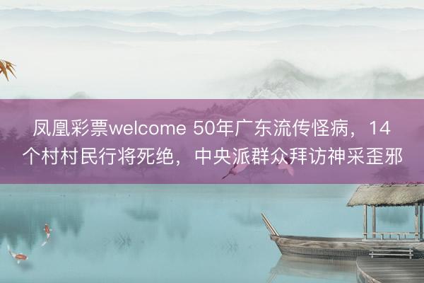 凤凰彩票welcome 50年广东流传怪病,14个村村民行将死绝,中央派群众拜访神采歪邪