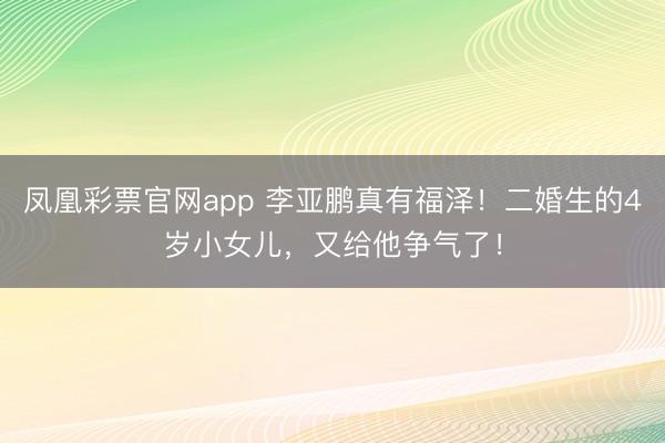 凤凰彩票官网app 李亚鹏真有福泽!二婚生的4岁小女儿,又给他争气了!