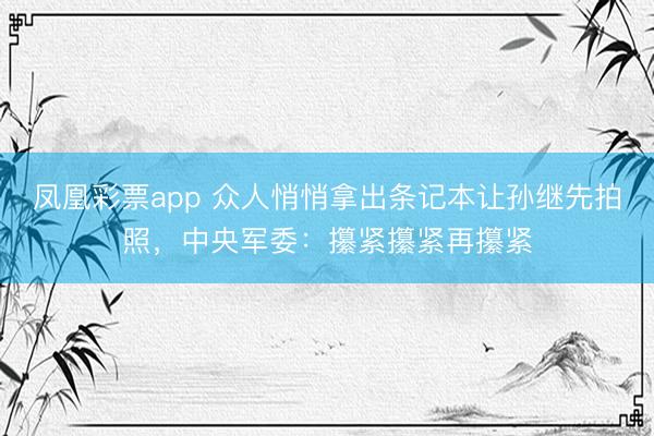 凤凰彩票app 众人悄悄拿出条记本让孙继先拍照，中央军委：攥紧攥紧再攥紧