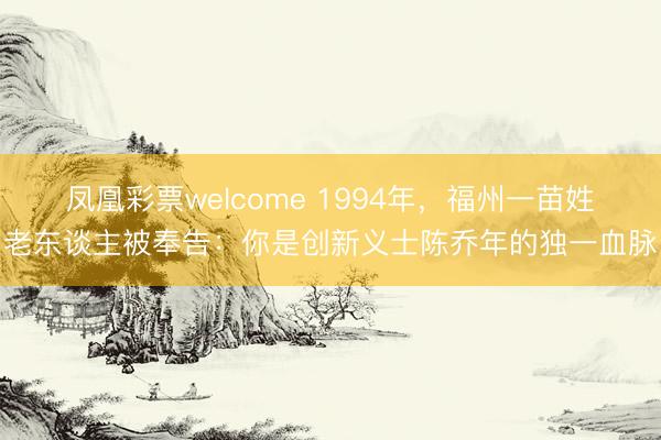 凤凰彩票welcome 1994年,福州一苗姓老东谈主被奉告:你是创新义士陈乔年的独一血脉