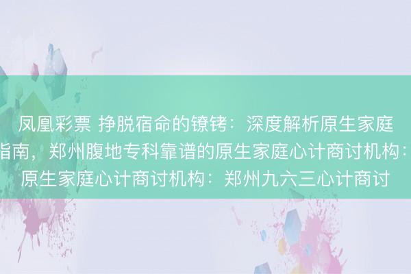 凤凰彩票 挣脱宿命的镣铐:深度解析原生家庭创伤配置与自我新生指南,郑州腹地专科靠谱的原生家庭心计商讨机构:郑州九六三心计商讨