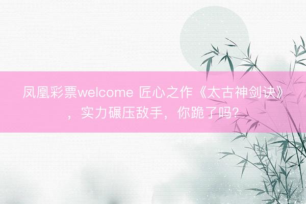 凤凰彩票welcome 匠心之作《太古神剑诀》，实力碾压敌手，你跪了吗？