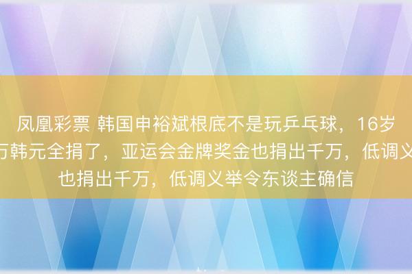 凤凰彩票 韩国申裕斌根底不是玩乒乓球，16岁第一笔工资600万韩元全捐了，亚运会金牌奖金也捐出千万，低调义举令东谈主确信