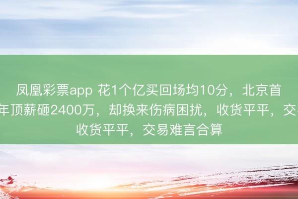 凤凰彩票app 花1个亿买回场均10分，北京首钢为周琦4年顶薪砸2400万，却换来伤病困扰，收货平平，交易难言合算